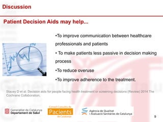 9
Discussion
9
•To improve communication between healthcare
professionals and patients
• To make patients less passive in decision making
process
•To reduce overuse
•To improve adherence to the treatment.
Patient Decision Aids may help...
Stacey D et al; Decision aids for people facing health treatment or screening decisions (Review) 2014 The
Cochrane Collaboration.
 