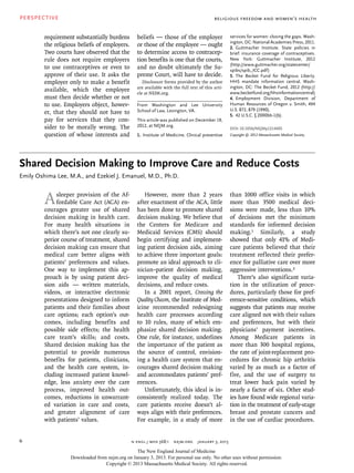 PERSPECTIVE
n engl j med 368;1  nejm.org  january 3, 20136
requirement substantially burdens
the religious beliefs of employers.
Two courts have observed that the
rule does not require employers
to use contraceptives or even to
approve of their use. It asks the
employer only to make a benefit
available, which the employee
must then decide whether or not
to use. Employers object, howev-
er, that they should not have to
pay for services that they con-
sider to be morally wrong. The
question of whose interests and
beliefs — those of the employer
or those of the employee — ought
to determine access to contracep-
tion benefits is one that the courts,
and no doubt ultimately the Su-
preme Court, will have to decide.
Disclosure forms provided by the author
are available with the full text of this arti-
cle at NEJM.org.
From Washington and Lee University
School of Law, Lexington, VA.
This article was published on December 19,
2012, at NEJM.org.
1.	 Institute of Medicine. Clinical preventive
services for women: closing the gaps. Wash-
ington, DC: National Academies Press, 2011.
2.	 Guttmacher Institute. State policies in
brief: insurance coverage of contraceptives.
New York: Guttmacher Institute, 2012
(http://www.guttmacher.org/statecenter/
spibs/spib_ICC.pdf)
3.	 The Becket Fund for Religious Liberty.
HHS mandate information central. Wash-
ington, DC: The Becket Fund, 2012 (http://
www.becketfund.org/hhsinformationcentral)
4.	 Employment Division, Department of
Human Resources of Oregon v. Smith, 494
U.S. 872, 879 (1990).
5.	 42 U.S.C. § 2000bb-1(b).
DOI: 10.1056/NEJMp1214605
Copyright © 2012 Massachusetts Medical Society.
Religious Freedom and Women’s Health
Shared Decision Making to Improve Care and Reduce Costs
Emily Oshima Lee, M.A., and Ezekiel J. Emanuel, M.D., Ph.D.
Asleeper provision of the Af-
fordable Care Act (ACA) en-
courages greater use of shared
decision making in health care.
For many health situations in
which there’s not one clearly su-
perior course of treatment, shared
decision making can ensure that
medical care better aligns with
patients’ preferences and values.
One way to implement this ap-
proach is by using patient deci-
sion aids — written materials,
videos, or interactive electronic
presentations designed to inform
patients and their families about
care options; each option’s out-
comes, including benefits and
possible side effects; the health
care team’s skills; and costs.
Shared decision making has the
potential to provide numerous
benefits for patients, clinicians,
and the health care system, in-
cluding increased patient knowl-
edge, less anxiety over the care
process, improved health out-
comes, reductions in unwarrant-
ed variation in care and costs,
and greater alignment of care
with patients’ values.
However, more than 2 years
after enactment of the ACA, little
has been done to promote shared
decision making. We believe that
the Centers for Medicare and
Medicaid Services (CMS) should
begin certifying and implement-
ing patient decision aids, aiming
to achieve three important goals:
promote an ideal approach to cli-
nician–patient decision making,
improve the quality of medical
decisions, and reduce costs.
In a 2001 report, Crossing the
Quality Chasm, the Institute of Med-
icine recommended redesigning
health care processes according
to 10 rules, many of which em-
phasize shared decision making.
One rule, for instance, underlines
the importance of the patient as
the source of control, envision-
ing a health care system that en-
courages shared decision making
and accommodates patients’ pref-
erences.
Unfortunately, this ideal is in-
consistently realized today. The
care patients receive doesn’t al-
ways align with their preferences.
For example, in a study of more
than 1000 office visits in which
more than 3500 medical deci-
sions were made, less than 10%
of decisions met the minimum
standards for informed decision
making.1 Similarly, a study
showed that only 41% of Medi-
care patients believed that their
treatment reflected their prefer-
ence for palliative care over more
aggressive interventions.2
There’s also significant varia-
tion in the utilization of proce-
dures, particularly those for pref-
erence-sensitive conditions, which
suggests that patients may receive
care aligned not with their values
and preferences, but with their
physicians’ payment incentives.
Among Medicare patients in
more than 300 hospital regions,
the rate of joint-replacement pro-
cedures for chronic hip arthritis
varied by as much as a factor of
five, and the use of surgery to
treat lower back pain varied by
nearly a factor of six. Other stud-
ies have found wide regional varia-
tion in the treatment of early-stage
breast and prostate cancers and
in the use of cardiac procedures.
The New England Journal of Medicine
Downloaded from nejm.org on January 3, 2013. For personal use only. No other uses without permission.
Copyright © 2013 Massachusetts Medical Society. All rights reserved.
 