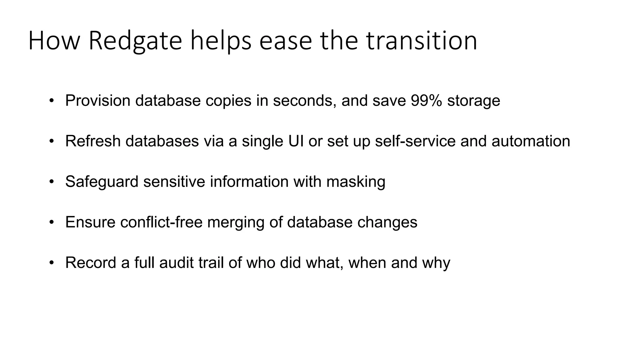 How Redgate helps ease the transition • Provision database copies in seconds, and save 99% storage • Refresh databases via a single UI or set up self-service and automation • Safeguard sensitive information with masking • Ensure conflict-free merging of database changes • Record a full audit trail of who did what, when and why 