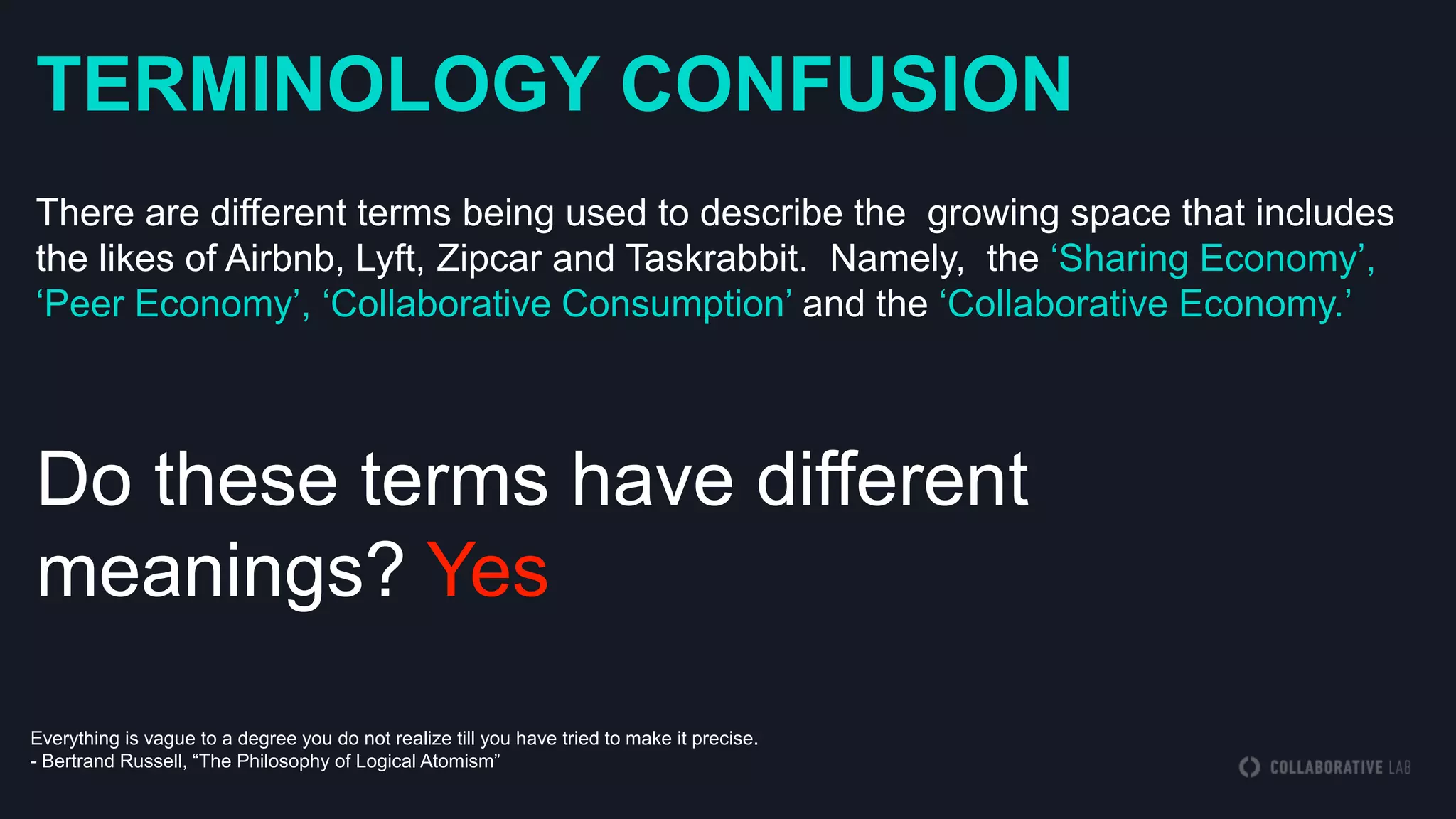 TERMINOLOGY CONFUSION
There are different terms being used to describe the growing space that includes
the likes of Airbnb, Lyft, Zipcar and Taskrabbit. Namely, the „Sharing Economy‟,
„Peer Economy‟, „Collaborative Consumption‟ and the „Collaborative Economy.‟
Do these terms have different
meanings? Yes
Everything is vague to a degree you do not realize till you have tried to make it precise.
- Bertrand Russell, “The Philosophy of Logical Atomism”