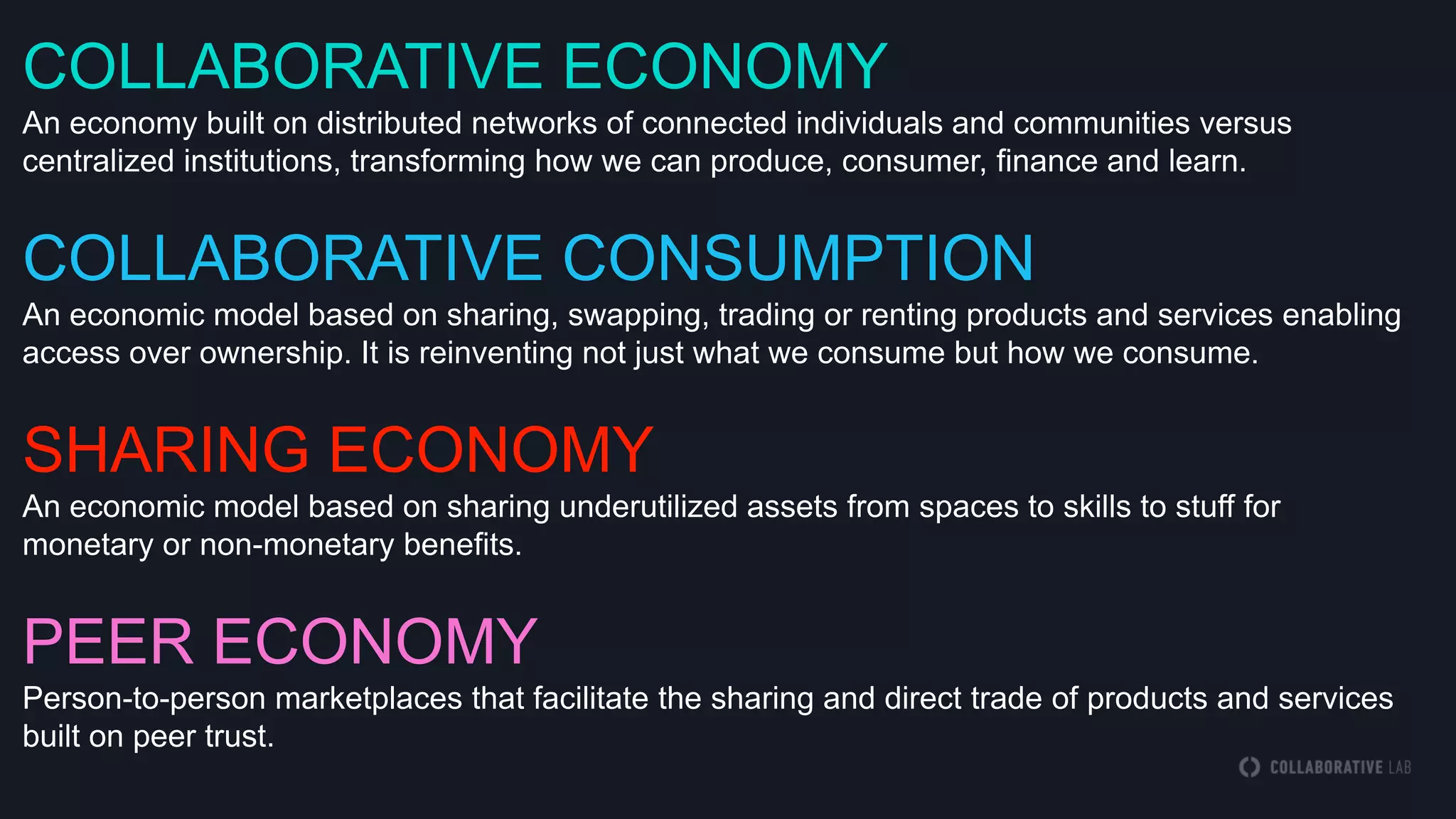 COLLABORATIVE ECONOMY
An economy built on distributed networks of connected individuals and communities versus
centralized institutions, transforming how we can produce, consumer, finance and learn.
COLLABORATIVE CONSUMPTION
An economic model based on sharing, swapping, trading or renting products and services enabling
access over ownership. It is reinventing not just what we consume but how we consume.
SHARING ECONOMY
An economic model based on sharing underutilized assets from spaces to skills to stuff for
monetary or non-monetary benefits.
PEER ECONOMY
Person-to-person marketplaces that facilitate the sharing and direct trade of products and services
built on peer trust.