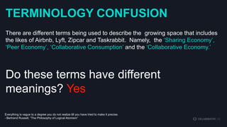 TERMINOLOGY CONFUSION
There are different terms being used to describe the growing space that includes
the likes of Airbnb, Lyft, Zipcar and Taskrabbit. Namely, the „Sharing Economy‟,
„Peer Economy‟, „Collaborative Consumption‟ and the „Collaborative Economy.‟

Do these terms have different
meanings? Yes
Everything is vague to a degree you do not realize till you have tried to make it precise.
- Bertrand Russell, “The Philosophy of Logical Atomism”

 