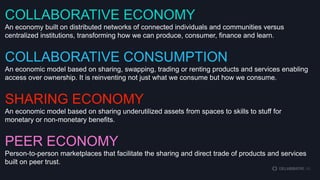 COLLABORATIVE ECONOMY
An economy built on distributed networks of connected individuals and communities versus
centralized institutions, transforming how we can produce, consumer, finance and learn.

COLLABORATIVE CONSUMPTION
An economic model based on sharing, swapping, trading or renting products and services enabling
access over ownership. It is reinventing not just what we consume but how we consume.

SHARING ECONOMY
An economic model based on sharing underutilized assets from spaces to skills to stuff for
monetary or non-monetary benefits.

PEER ECONOMY
Person-to-person marketplaces that facilitate the sharing and direct trade of products and services
built on peer trust.

 
