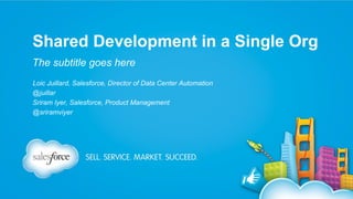 Shared Development in a Single Org
The subtitle goes here
Loic Juillard, Salesforce, Director of Data Center Automation
@juillar
Sriram Iyer, Salesforce, Product Management
@sriramviyer

 