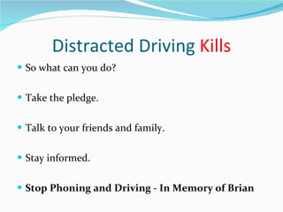Distracted Driving  Kills So what can you do? Take the pledge. Talk to your friends and family. Stay informed.  Stop Phoning and Driving - In Memory of Brian 