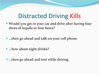 Distracted Driving  Kills Would you get in your car and drive after having four shots of tequila or four beers? … then go ahead and talk on your cell phone. … how about eight drinks? … then go ahead and text while driving. 