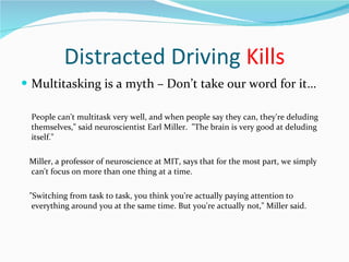 Distracted Driving  Kills Multitasking is a myth – Don’t take our word for it… People can't multitask very well, and when people say they can, they're deluding themselves," said neuroscientist Earl Miller.  "The brain is very good at deluding itself." Miller, a professor of neuroscience at MIT, says that for the most part, we simply can't focus on more than one thing at a time. "Switching from task to task, you think you're actually paying attention to everything around you at the same time. But you're actually not," Miller said. 