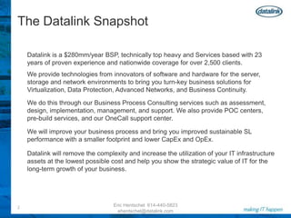 The Datalink SnapshotDatalink is a $280mm/year BSP, technically top heavy and Services based with 23 years of proven experience and nationwide coverage for over 2,500 clients.We provide technologies from innovators of software and hardware for the server, storage and network environments to bring you turn-key business solutions for Virtualization, Data Protection, Advanced Networks, and Business Continuity.We do this through our Business Process Consulting services such as assessment, design, implementation, management, and support. We also provide POC centers, pre-build services, and our OneCall support center. We will improve your business process and bring you improved sustainable SL performance with a smaller footprint and lower CapEx and OpEx. Datalink will remove the complexity and increase the utilization of your IT infrastructureassets at the lowest possible cost and help you show the strategic value of IT for thelong-term growth of your business.Eric Hentschel  614-440-5823  ehentschel@datalink.com