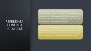 O economie de partajare poate fi descrisă ca un model
economic în care bunurile și resursele sunt împărțite de indivizi
și grupuri într-un mod colaborativ, astfel încât activele fizice
devin servicii. Creșterea economiei partajate a fost facilitată de
progresele în big data și platformele online.
Aceasta este unul dintre fenomenele de piață cu cea mai rapidă
creștere din istorie. Din 2010, investitorii au contribuit cu peste
23 de miliarde de dolari în finanțare cu capital de risc start-up-
urilor care utilizează un model de afaceri bazat pe acțiuni.
 
