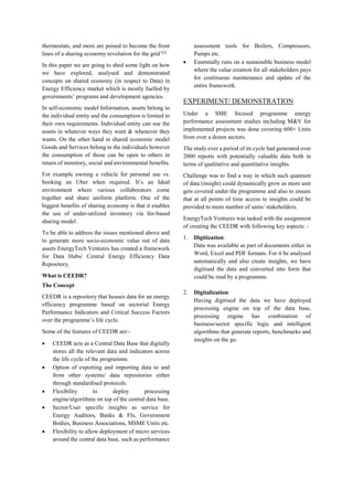 thermostats, and more are poised to become the front
lines of a sharing economy revolution for the grid’[2]
In this paper we are going to shed some light on how
we have explored, analysed and demonstrated
concepts on shared economy (in respect to Data) in
Energy Efficiency market which is mostly fuelled by
governments’ programs and development agencies.
In self-economic model Information, assets belong to
the individual entity and the consumption is limited to
their own requirements. Individual entity can use the
assets in whatever ways they want & whenever they
wants. On the other hand in shared economic model
Goods and Services belong to the individuals however
the consumption of those can be open to others in
return of monitory, social and environmental benefits.
For example owning a vehicle for personal use vs.
booking an Uber when required. It’s an Ideal
environment where various collaborators come
together and share uniform platform. One of the
biggest benefits of sharing economy is that it enables
the use of under-utilized inventory via fee-based
sharing model.
To be able to address the issues mentioned above and
to generate more socio-economic value out of data
assets EnergyTech Ventures has created a framework
for Data Hubs/ Central Energy Efficiency Data
Repository.
What is CEEDR?
The Concept
CEEDR is a repository that houses data for an energy
efficiency programme based on sectorial Energy
Performance Indicators and Critical Success Factors
over the programme’s life cycle.
Some of the features of CEEDR are:-
 CEEDR acts as a Central Data Base that digitally
stores all the relevant data and indicators across
the life cycle of the programme.
 Option of exporting and importing data to and
from other systems/ data repositories either
through standardised protocols.
 Flexibility to deploy processing
engine/algorithms on top of the central data base.
 Sector/User specific insights as service for
Energy Auditors, Banks & FIs, Government
Bodies, Business Associations, MSME Units etc.
 Flexibility to allow deployment of micro services
around the central data base, such as performance
assessment tools for Boilers, Compressors,
Pumps etc.
 Essentially runs on a sustainable business model
where the value creation for all stakeholders pays
for continuous maintenance and update of the
entire framework.
EXPERIMENT/ DEMONSTRATION
Under a SME focused programme energy
performance assessment studies including M&V for
implemented projects was done covering 600+ Units
from over a dozen sectors.
The study over a period of its cycle had generated over
2000 reports with potentially valuable data both in
terms of qualitative and quantitative insights.
Challenge was to find a way in which such quantum
of data (insight) could dynamically grow as more unit
gets covered under the programme and also to ensure
that at all points of time access to insights could be
provided to more number of units/ stakeholders.
EnergyTech Ventures was tasked with the assignment
of creating the CEEDR with following key aspects: -
1. Digitization:
Data was available as part of documents either in
Word, Excel and PDF formats. For it be analysed
automatically and also create insights, we have
digitised the data and converted into form that
could be read by a programme.
2. Digitalization:
Having digitised the data we have deployed
processing engine on top of the data base,
processing engine has combination of
business/sector specific logic and intelligent
algorithms that generate reports, benchmarks and
insights on the go.
 