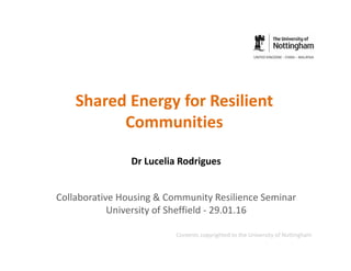 Shared Energy for Resilient
Communities
Dr Lucelia Rodrigues
Collaborative Housing & Community Resilience Seminar
University of Sheffield - 29.01.16
Contents copyrighted to the University of Nottingham
 
