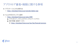 22
アプリストア審査・制限に関する事項
● アプリケーションの公開方法 
○ https://developer.freee.co.jp/tutorials/deploy-app 
 
● freeeAPIのセキュリティ基準 
○ https://developer.freee.co.jp/news/3356 
■ アプリタイプ：パブリックアプリ/プライベートアプリ 
■ 銀行明細・金融サービス 
● https://developer.freee.co.jp/tips/faq/financial-services 
 
 