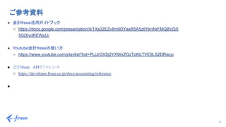 26
ご参考資料 
● 会計freee活用ガイドブック
○ https://docs.google.com/presentation/d/1Xs02EZv8m9DYaaR5A5z8YknNrFMQBVQX
5GDIvdREWpU/
● Youtube会計freeeの使い方
○ https://www.youtube.com/playlist?list=PLjJrGXSj2YXWxZGzTzKlLTVE9LS2DRwcp
● 会計freee　APIリファレンス
○ https://developer.freee.co.jp/docs/accounting/reference
●
 