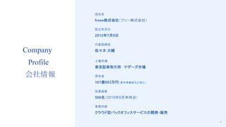 4
Company
Profile
会社情報
会社名
freee株式会社（フリー株式会社）
設立年月日
2012年7月9日
代表取締役
佐々木 大輔
上場市場
東京証券取引所　マザーズ市場
資本金
161億603万円（資本準備金など含む）
従業員数
506名（2019年6月末時点）
事業内容
クラウド型バックオフィスサービスの開発・販売
 