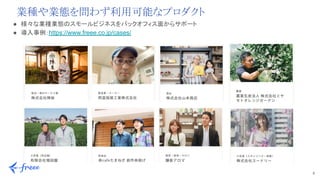 8 
● 様々な業種業態のスモールビジネスをバックオフィス面からサポート 
● 導入事例：https://www.freee.co.jp/cases/
業種や業態を問わず利用可能なプロダクト
 
