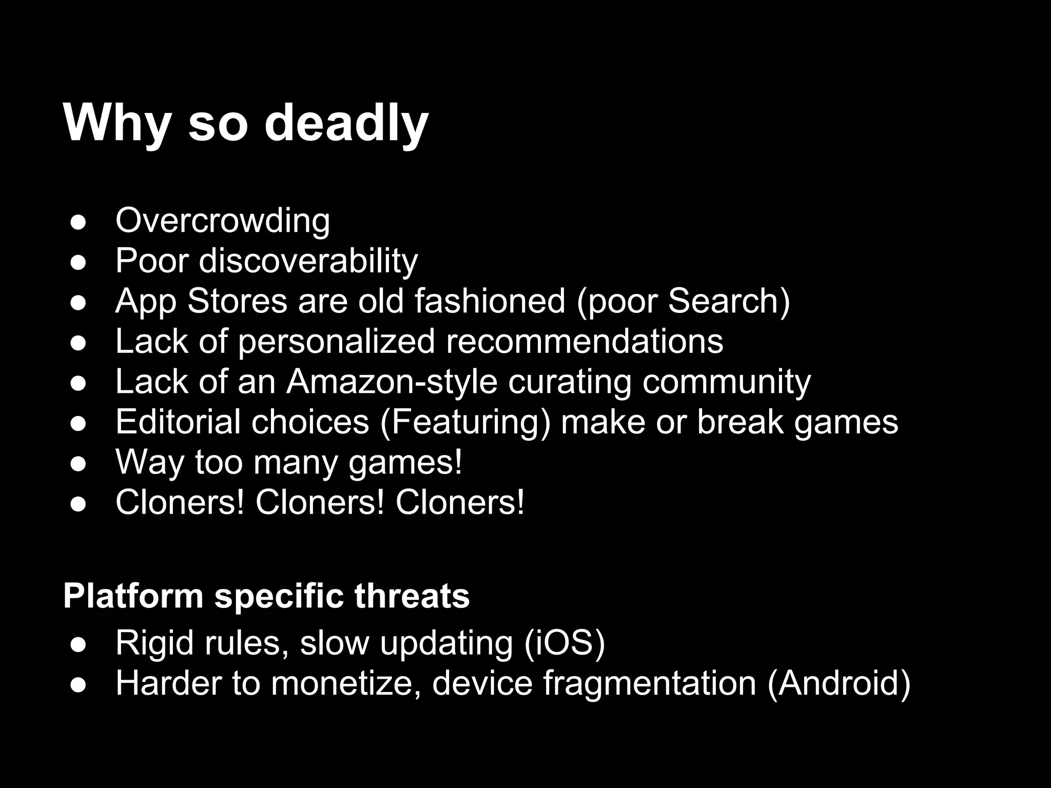 Why so deadly
● Overcrowding
● Poor discoverability
● App Stores are old fashioned (poor Search)
● Lack of personalized recommendations
● Lack of an Amazon-style curating community
● Editorial choices (Featuring) make or break games
● Way too many games!
● Cloners! Cloners! Cloners!
Platform specific threats
● Rigid rules, slow updating (iOS)
● Harder to monetize, device fragmentation (Android)
 