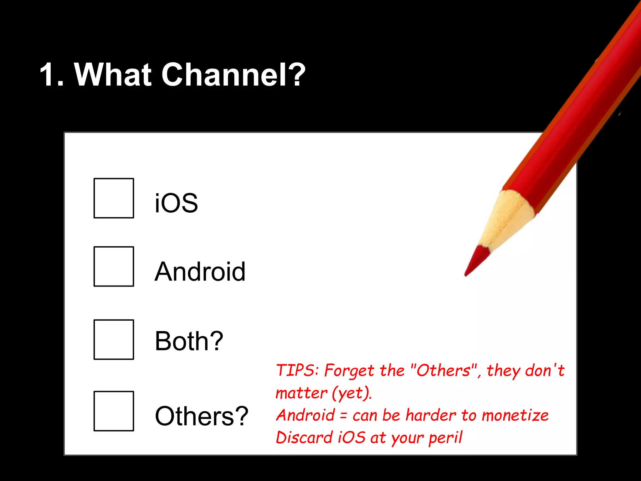 1. What Channel?
iOS
Android
Both?
Others?
TIPS: Forget the "Others", they don't
matter (yet).
Android = can be harder to monetize
Discard iOS at your peril
 