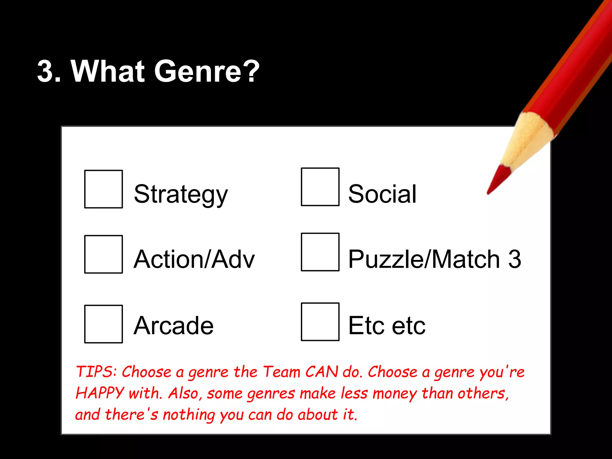 3. What Genre?
Strategy
Action/Adv
Arcade
Social
Puzzle/Match 3
Etc etc
TIPS: Choose a genre the Team CAN do. Choose a genre you're
HAPPY with. Also, some genres make less money than others,
and there's nothing you can do about it.
 