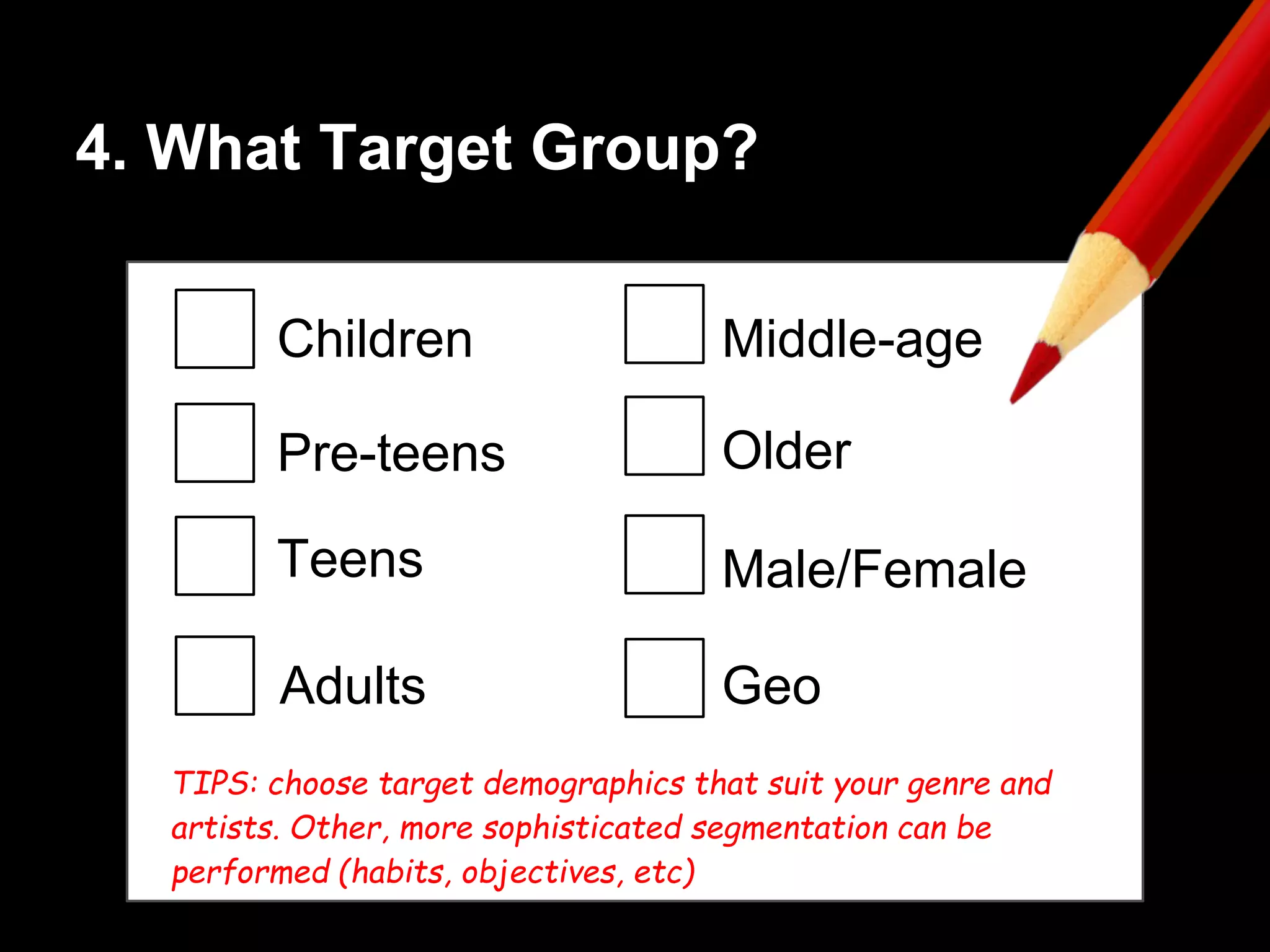 4. What Target Group?
Children
Pre-teens
Teens
Middle-age
Male/Female
GeoAdults
Older
TIPS: choose target demographics that suit your genre and
artists. Other, more sophisticated segmentation can be
performed (habits, objectives, etc)
 