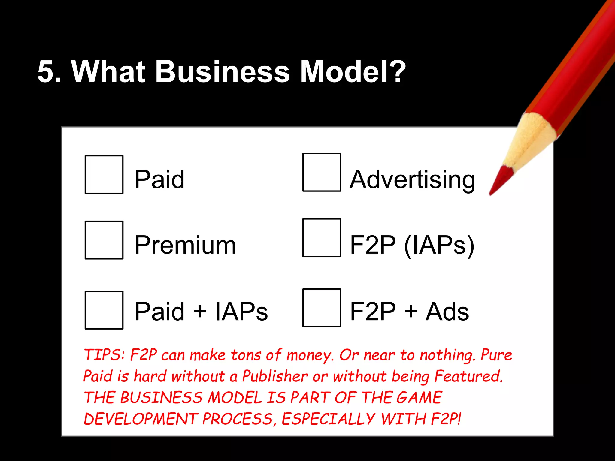5. What Business Model?
Paid
Premium
Paid + IAPs
Advertising
F2P (IAPs)
F2P + Ads
TIPS: F2P can make tons of money. Or near to nothing. Pure
Paid is hard without a Publisher or without being Featured.
THE BUSINESS MODEL IS PART OF THE GAME
DEVELOPMENT PROCESS, ESPECIALLY WITH F2P!
 