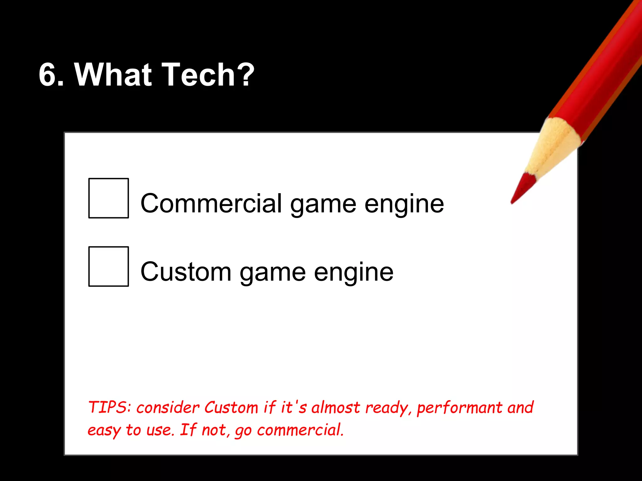 6. What Tech?
Commercial game engine
Custom game engine
TIPS: consider Custom if it's almost ready, performant and
easy to use. If not, go commercial.
 