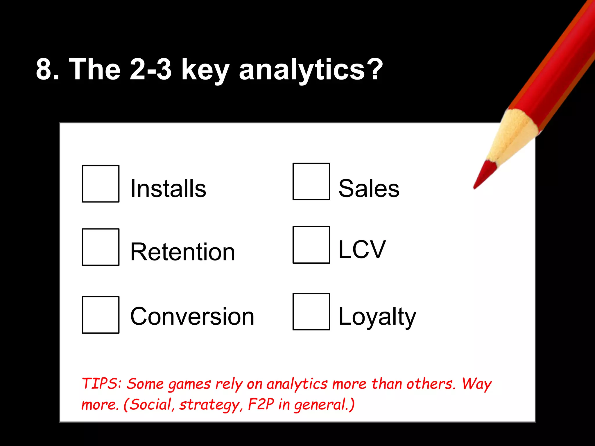 8. The 2-3 key analytics?
Installs
Retention
Conversion
Sales
LCV
TIPS: Some games rely on analytics more than others. Way
more. (Social, strategy, F2P in general.)
Loyalty
 