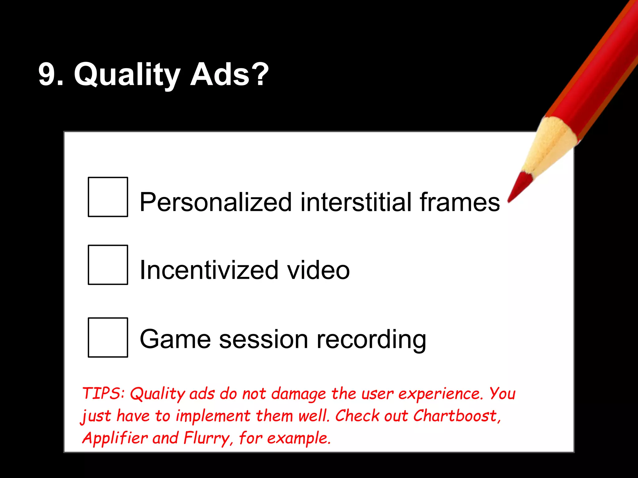 9. Quality Ads?
Personalized interstitial frames
Incentivized video
Game session recording
TIPS: Quality ads do not damage the user experience. You
just have to implement them well. Check out Chartboost,
Applifier and Flurry, for example.
 