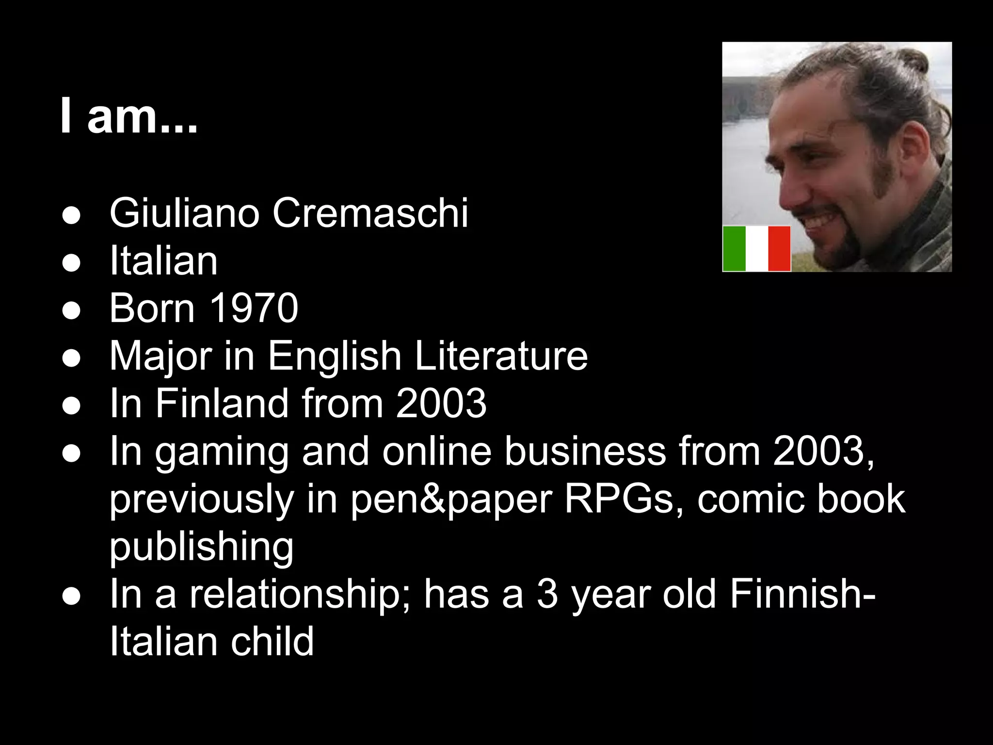 I am...
● Giuliano Cremaschi
● Italian
● Born 1970
● Major in English Literature
● In Finland from 2003
● In gaming and online business from 2003,
previously in pen&paper RPGs, comic book
publishing
● In a relationship; has a 3 year old Finnish-
Italian child
 