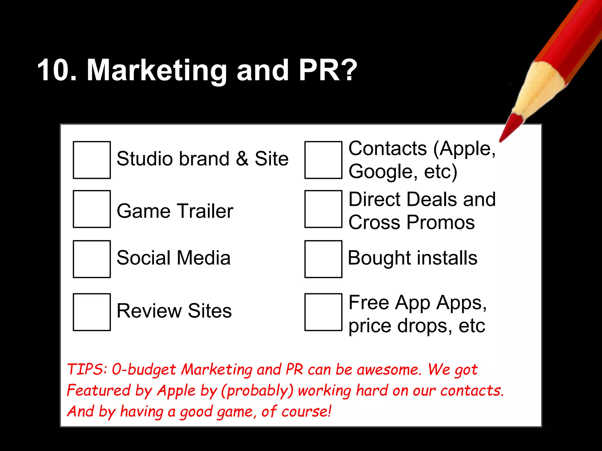 10. Marketing and PR?
Studio brand & Site
Game Trailer
Social Media
Review Sites
Contacts (Apple,
Google, etc)
Direct Deals and
Cross Promos
Bought installs
Free App Apps,
price drops, etc
TIPS: 0-budget Marketing and PR can be awesome. We got
Featured by Apple by (probably) working hard on our contacts.
And by having a good game, of course!
 