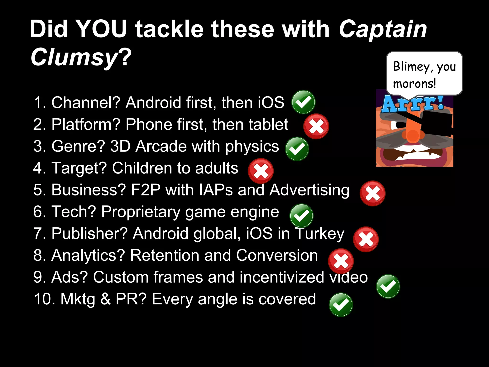 Did YOU tackle these with Captain
Clumsy?
1. Channel? Android first, then iOS
2. Platform? Phone first, then tablet
3. Genre? 3D Arcade with physics
4. Target? Children to adults
5. Business? F2P with IAPs and Advertising
6. Tech? Proprietary game engine
7. Publisher? Android global, iOS in Turkey
8. Analytics? Retention and Conversion
9. Ads? Custom frames and incentivized video
10. Mktg & PR? Every angle is covered
Blimey, you
morons!
 