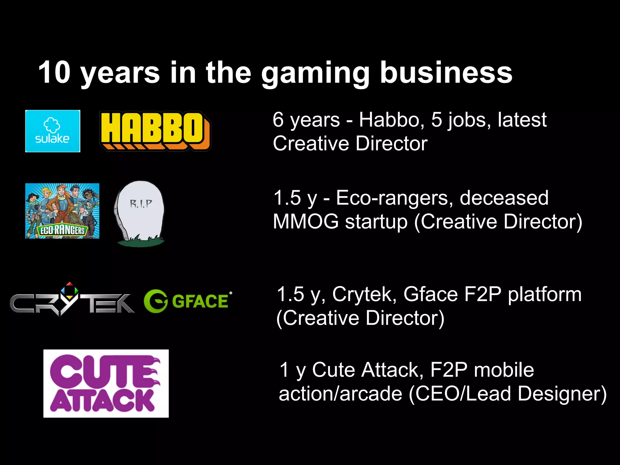 10 years in the gaming business
1.5 y - Eco-rangers, deceased
MMOG startup (Creative Director)
6 years - Habbo, 5 jobs, latest
Creative Director
1.5 y, Crytek, Gface F2P platform
(Creative Director)
1 y Cute Attack, F2P mobile
action/arcade (CEO/Lead Designer)
 