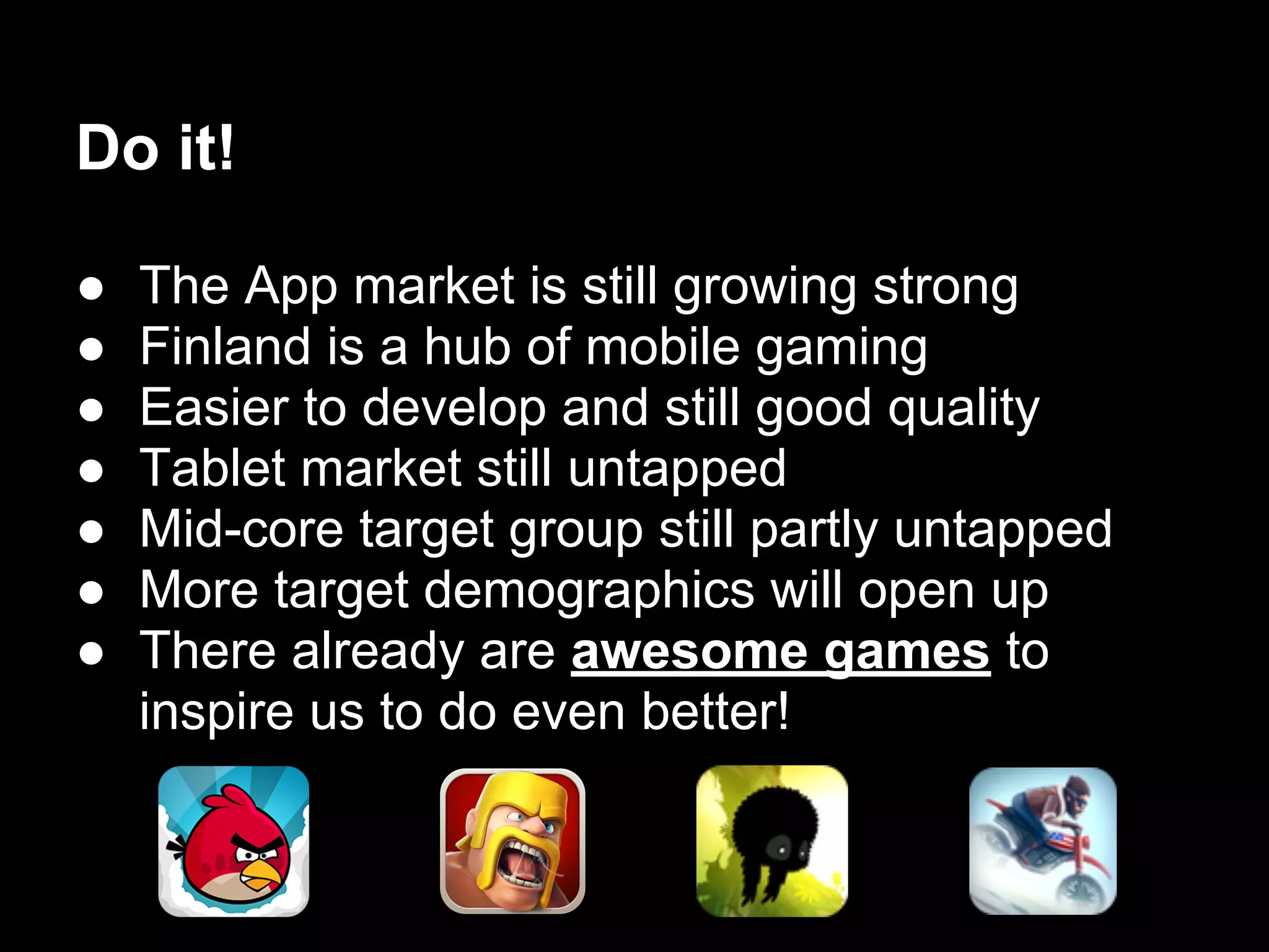 ● The App market is still growing strong
● Finland is a hub of mobile gaming
● Easier to develop and still good quality
● Tablet market still untapped
● Mid-core target group still partly untapped
● More target demographics will open up
● There already are awesome games to
inspire us to do even better!
Do it!
 