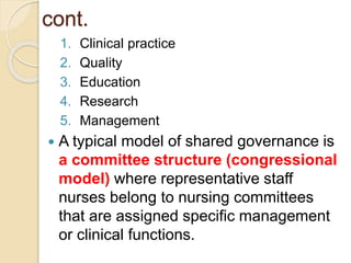 cont.
1. Clinical practice
2. Quality
3. Education
4. Research
5. Management
 A typical model of shared governance is
a committee structure (congressional
model) where representative staff
nurses belong to nursing committees
that are assigned specific management
or clinical functions.
 