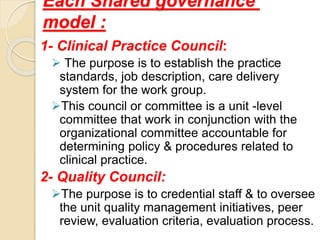 Each Shared governance
model :
1- Clinical Practice Council:
 The purpose is to establish the practice
standards, job description, care delivery
system for the work group.
This council or committee is a unit -level
committee that work in conjunction with the
organizational committee accountable for
determining policy & procedures related to
clinical practice.
2- Quality Council:
The purpose is to credential staff & to oversee
the unit quality management initiatives, peer
review, evaluation criteria, evaluation process.
 