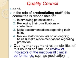 Quality Council
 cont.
In the role of credentialing staff, this
committee is responsible for:
1. Interviewing potential staff .
2. Reviewing their qualifications or
credentials.
3. Make recommendations regarding their
hiring.
4. Review staff credentials on an ongoing
basis & make recommendations regarding
promotion.
 Quality management responsibilities of
this council can include review of
indicators of the unit overall clinical
performance, such as medication
 