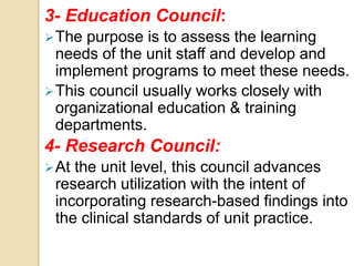 3- Education Council:
The purpose is to assess the learning
needs of the unit staff and develop and
implement programs to meet these needs.
This council usually works closely with
organizational education & training
departments.
4- Research Council:
At the unit level, this council advances
research utilization with the intent of
incorporating research-based findings into
the clinical standards of unit practice.
 