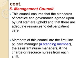 cont.
5- Management Council:
This council ensures that the standards
of practice and governance agreed upon
by unit staff are upheld and that there are
adequate resources to deliver patient
care.
Members of this council are the first-line
pt. care manager (a standing member),
the assistant nurse managers, & the
charge or resource nurses from each
shift.
 