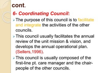 cont.
6- Coordinating Council:
The purpose of this council is to facilitate
and integrate the activities of the other
councils.
This council usually facilitates the annual
review of the unit mission & vision, and
develops the annual operational plan.
(Sellers,1996).
This council is usually composed of the
first-line pt. care manager and the chair-
people of the other councils.
 