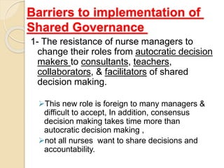 Barriers to implementation of
Shared Governance
1- The resistance of nurse managers to
change their roles from autocratic decision
makers to consultants, teachers,
collaborators, & facilitators of shared
decision making.
This new role is foreign to many managers &
difficult to accept, In addition, consensus
decision making takes time more than
autocratic decision making ,
not all nurses want to share decisions and
accountability.
 