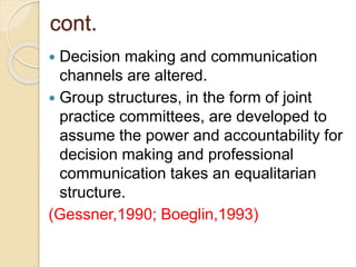 cont.
 Decision making and communication
channels are altered.
 Group structures, in the form of joint
practice committees, are developed to
assume the power and accountability for
decision making and professional
communication takes an equalitarian
structure.
(Gessner,1990; Boeglin,1993)
 