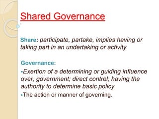 Shared Governance
Share: participate, partake, implies having or
taking part in an undertaking or activity
Governance:
Exertion of a determining or guiding influence
over; government; direct control; having the
authority to determine basic policy
The action or manner of governing.
 