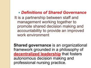  Definitions of Shared Governance
It is a partnership between staff and
management working together to
promote shared decision making and
accountability to provide an improved
work environment
Shared governance is an organizational
framework grounded in a philosophy of
decentralized leadership that fosters
autonomous decision making and
professional nursing practice.
 