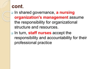 cont.
 In shared governance, a nursing
organization's management assume
the responsibility for organizational
structure and resources.
 In turn, staff nurses accept the
responsibility and accountability for their
professional practice
 