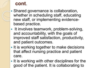 cont.
 Shared governance is collaboration,
whether in scheduling staff, educating
new staff, or implementing evidence-
based practice.
 It involves teamwork, problem-solving,
and accountability, with the goals of
improved staff satisfaction, productivity,
and patient outcomes.
 It is working together to make decisions
that affect nursing practice and patient
care.
 It is working with other disciplines for the
good of the patient. It is collaborating to
 