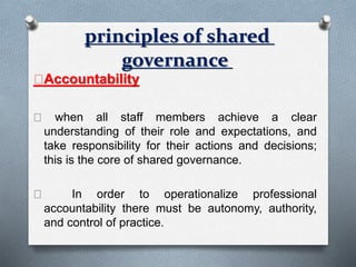 Accountability
when all staff members achieve a clear
understanding of their role and expectations, and
take responsibility for their actions and decisions;
this is the core of shared governance.
In order to operationalize professional
accountability there must be autonomy, authority,
and control of practice.
principles of shared
governance
 