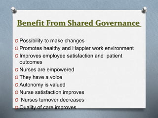 Benefit From Shared Governance
O Possibility to make changes
O Promotes healthy and Happier work environment
O Improves employee satisfaction and patient
outcomes
O Nurses are empowered
O They have a voice
O Autonomy is valued
O Nurse satisfaction improves
O Nurses turnover decreases
O Quality of care improves
 