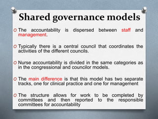 O The accountability is dispersed between staff and
management.
O Typically there is a central council that coordinates the
activities of the different councils.
O Nurse accountability is divided in the same categories as
in the congressional and councilor models.
O The main difference is that this model has two separate
tracks, one for clinical practice and one for management
O The structure allows for work to be completed by
committees and then reported to the responsible
committees for accountability
Shared governance models
 