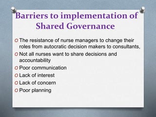 Barriers to implementation of
Shared Governance
O The resistance of nurse managers to change their
roles from autocratic decision makers to consultants,
O Not all nurses want to share decisions and
accountability
O Poor communication
O Lack of interest
O Lack of concern
O Poor planning
 