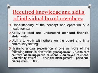 Required knowledge and skills
of individual board members:
O Understanding of the concept and operation of a
health center
O Ability to read and understand standard financial
statements
O Ability to work with others on the board and in a
community setting
O Training and/or experience in one or more of the
following areas is desirable: (management - health care
delivery marketing/public relations - employee relations-
Community affairs - financial management - personnel
management - law)
 