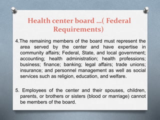 Health center board …( Federal
Requirements)
4.The remaining members of the board must represent the
area served by the center and have expertise in
community affairs; Federal, State, and local government;
accounting; health administration; health professions;
business; finance; banking; legal affairs; trade unions;
insurance; and personnel management as well as social
services such as religion, education, and welfare.
5. Employees of the center and their spouses, children,
parents, or brothers or sisters (blood or marriage) cannot
be members of the board.
 